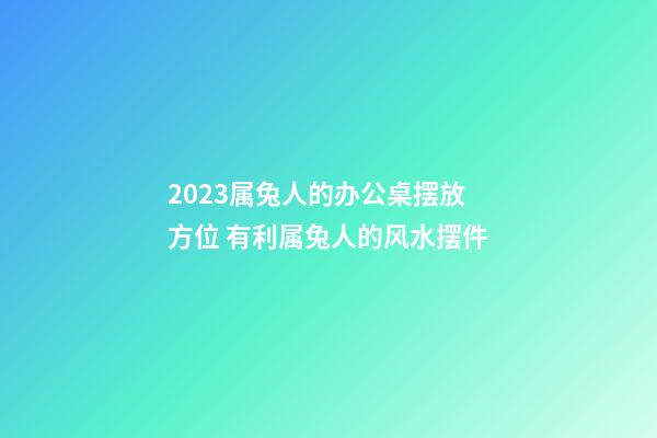 2023属兔人的办公桌摆放方位 有利属兔人的风水摆件